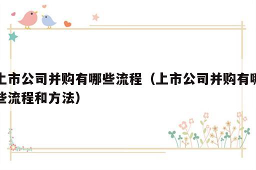 上市公司并购有哪些流程（上市公司并购有哪些流程和方法）