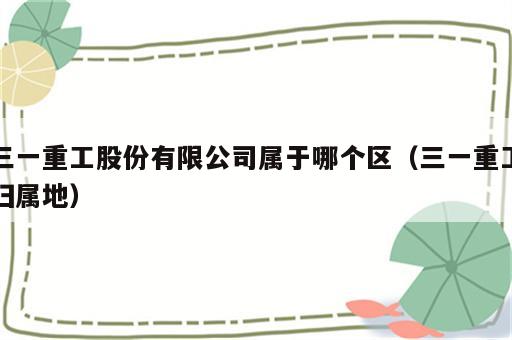 三一重工股份有限公司属于哪个区（三一重工归属地）
