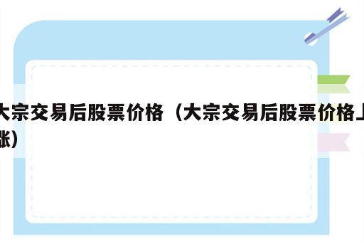 大宗交易后股票价格（大宗交易后股票价格上涨）