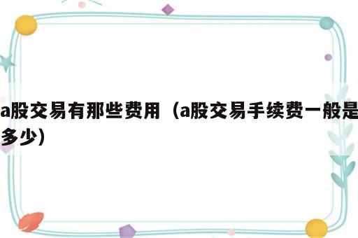 a股交易有那些费用（a股交易手续费一般是多少）