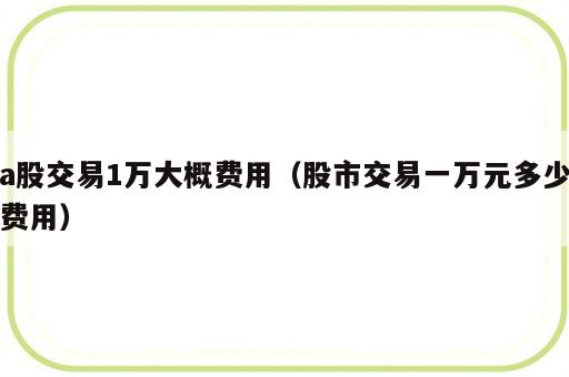 a股交易1万大概费用（股市交易一万元多少费用）