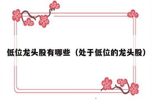 低位龙头股有哪些（处于低位的龙头股）