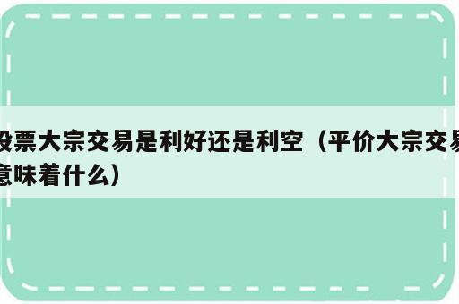 股票大宗交易是利好还是利空（平价大宗交易意味着什么）
