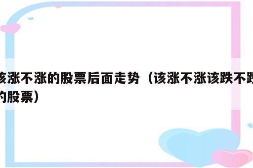 该涨不涨的股票后面走势（该涨不涨该跌不跌的股票）