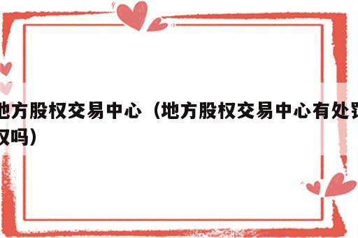 地方股权交易中心（地方股权交易中心有处罚权吗）