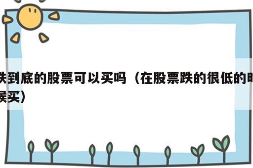跌到底的股票可以买吗（在股票跌的很低的时候买）