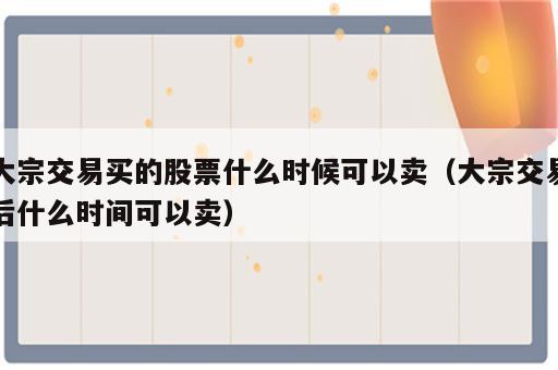 大宗交易买的股票什么时候可以卖（大宗交易后什么时间可以卖）