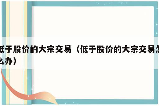 低于股价的大宗交易（低于股价的大宗交易怎么办）