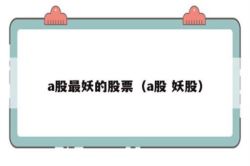 a股最妖的股票（a股 妖股）