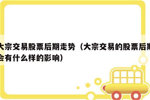 大宗交易股票后期走势（大宗交易的股票后期会有什么样的影响）