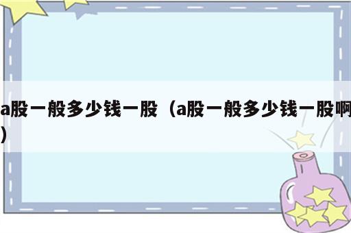 a股一般多少钱一股（a股一般多少钱一股啊）