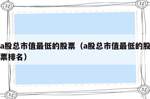 a股总市值最低的股票（a股总市值最低的股票排名）