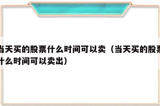 当天买的股票什么时间可以卖（当天买的股票什么时间可以卖出）